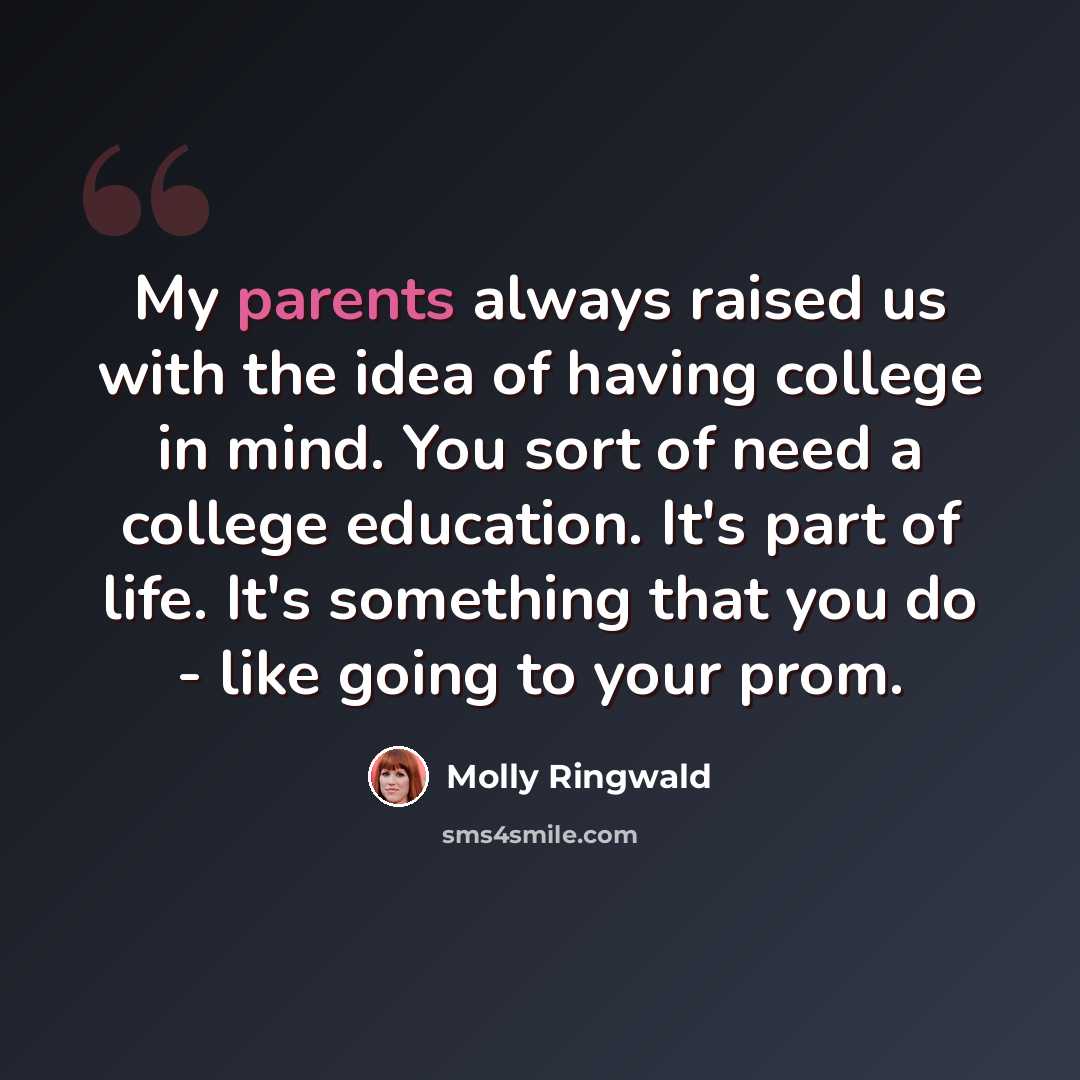 “My parents always raised us with the idea of having college in mind. You sort of need a college education. It's part of life. It's something that you do - like going to your prom.” quote by Molly Ringwald