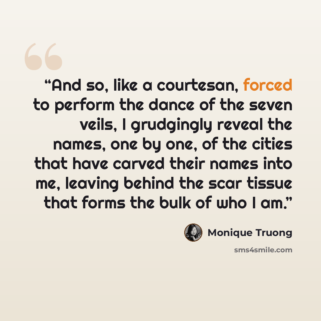 “And so, like a courtesan, forced to perform the dance of the seven veils, I grudgingly reveal the names, one by one, of the cities that have carved their names into me, leaving behind the scar tissue that forms the bulk of who I am.” quote by Monique Truong