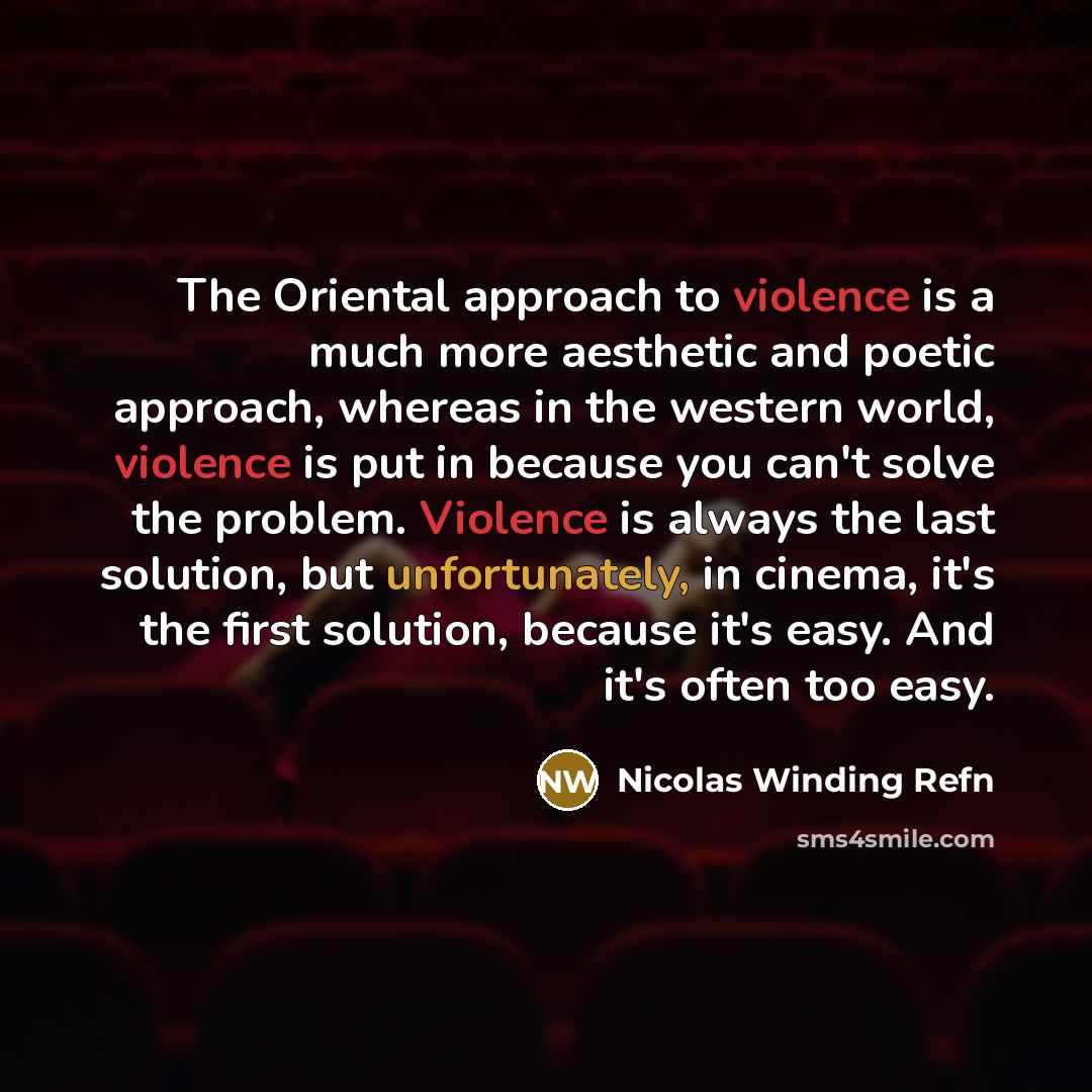 “The Oriental approach to violence is a much more aesthetic and poetic approach, whereas in the western world, violence is put in because you can't solve the problem. Violence is always the last solution, but unfortunately, in cinema, it's the first solution, because it's easy. And it's often too…” quote by Nicolas Winding Refn