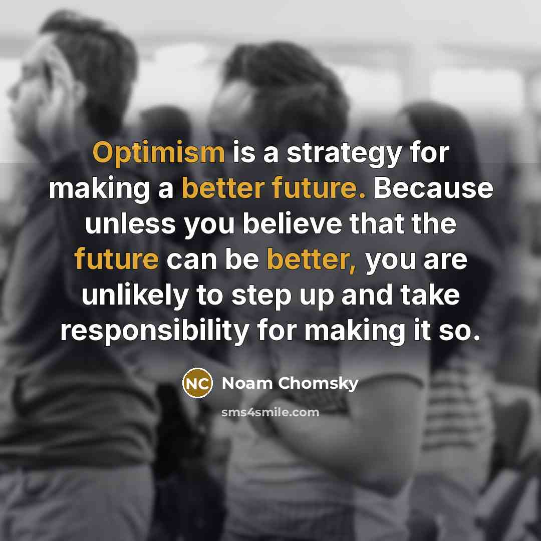 “Optimism is a strategy for making a better future. Because unless you believe that the future can be better, you are unlikely to step up and take responsibility for making it so.” quote by Noam Chomsky