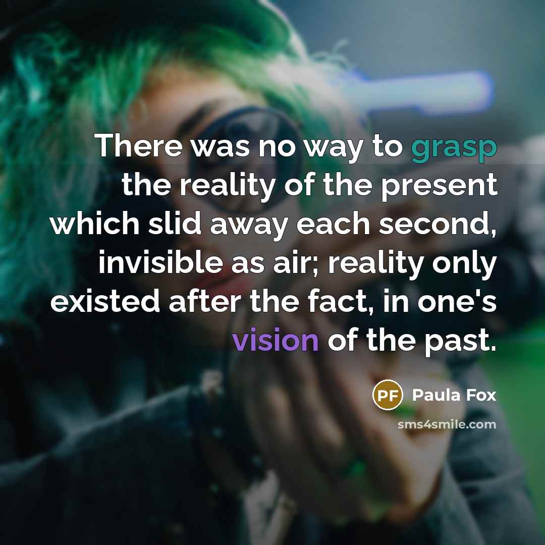 “There was no way to grasp the reality of the present which slid away each second, invisible as air; reality only existed after the fact, in one's vision of the past.” quote by Paula Fox