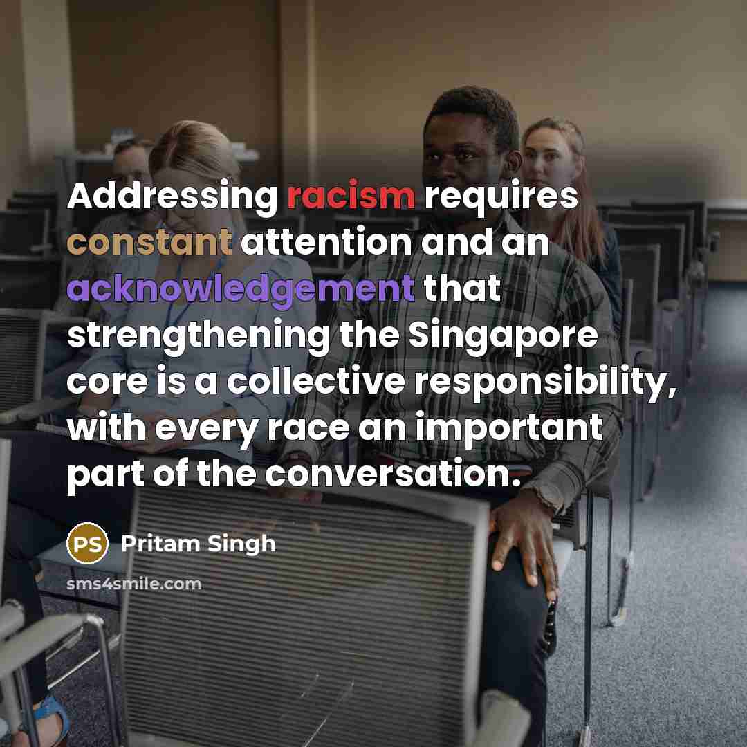 “Addressing racism requires constant attention and an acknowledgement that strengthening the Singapore core is a collective responsibility, with every race an important part of the conversation.” quote by Pritam Singh