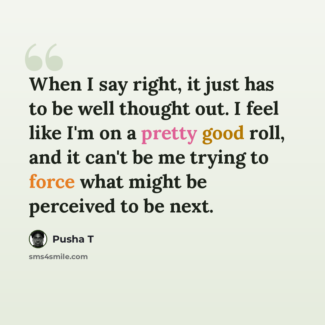 “When I say right, it just has to be well thought out. I feel like I'm on a pretty good roll, and it can't be me trying to force what might be perceived to be next.” quote by Pusha T