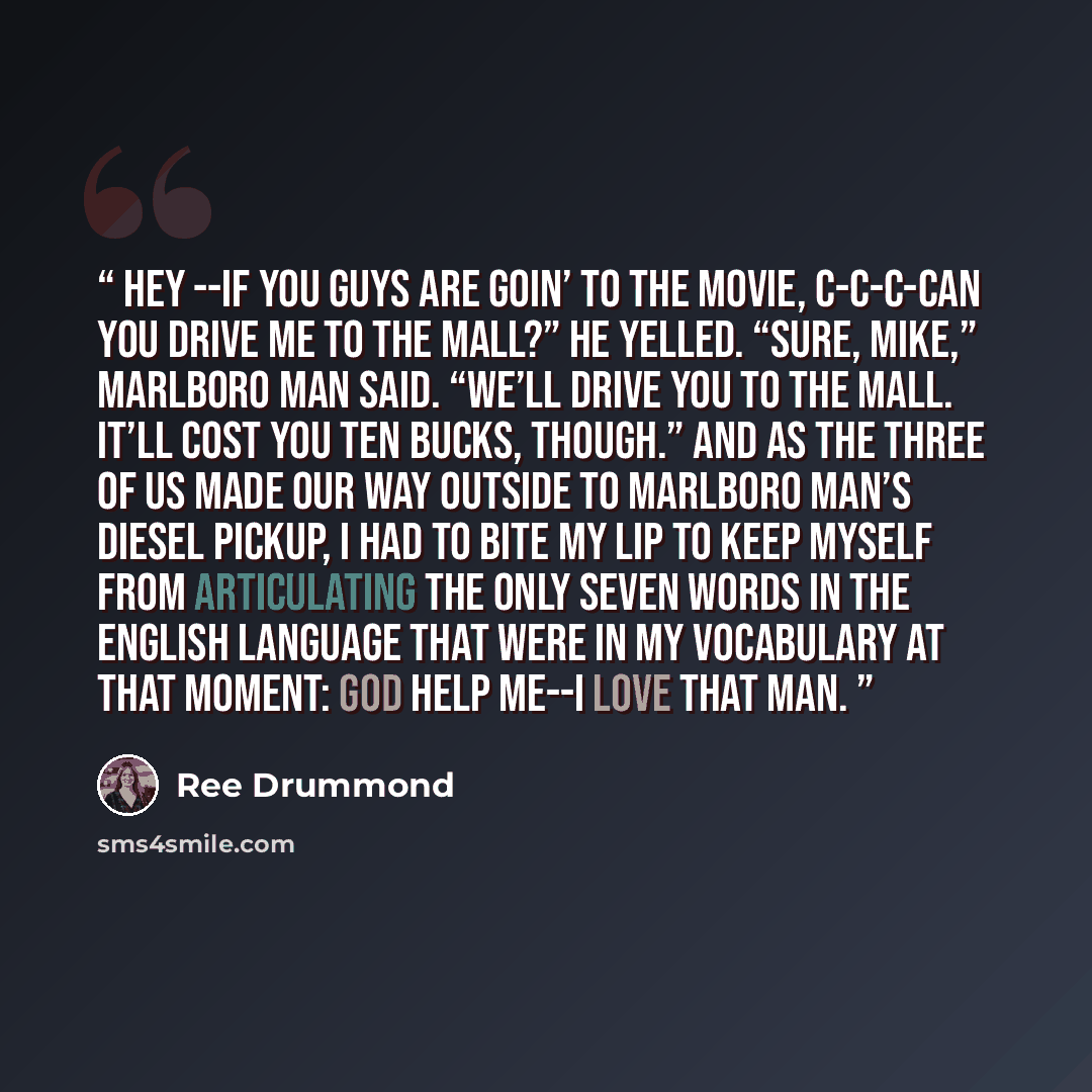 “Hey --if you guys are goin’ to the movie, c-c-c-can you drive me to the mall?” he yelled. “Sure, Mike,” Marlboro Man said. “We’ll drive you to the mall. It’ll cost you ten bucks, though.” And as the three of us made our way outside to Marlboro Man’s diesel pickup, I had to bite my lip to keep…” quote by Ree Drummond