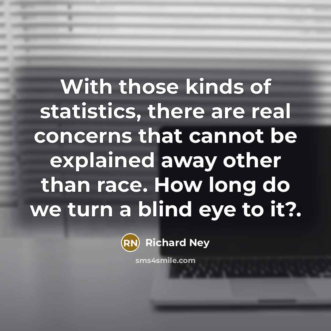 “With those kinds of statistics, there are real concerns that cannot be explained away other than race. How long do we turn a blind eye to it?.” quote by Richard Ney