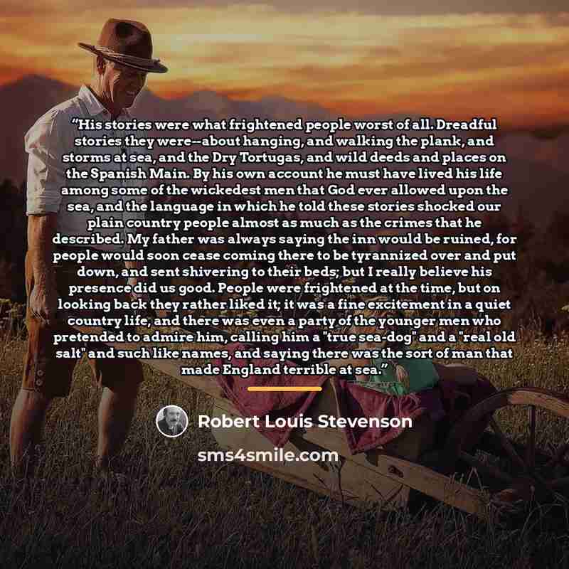 “His stories were what frightened people worst of all. Dreadful stories they were--about hanging, and walking the plank, and storms at sea, and the Dry Tortugas, and wild deeds and places on the Spanish Main. By his own account he must have lived his life among some of the wickedest men that God…” quote by Robert Louis Stevenson