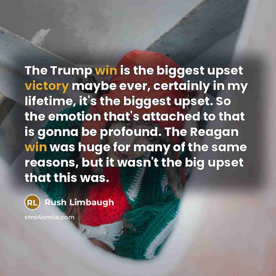 “The Trump win is the biggest upset victory maybe ever, certainly in my lifetime, it's the biggest upset. So the emotion that's attached to that is gonna be profound. The Reagan win was huge for many of the same reasons, but it wasn't the big upset that this was.” quote by Rush Limbaugh