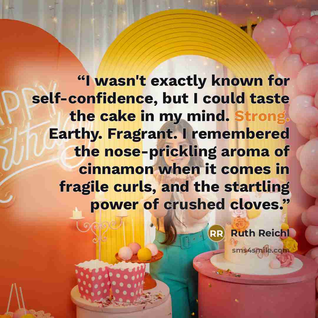 “I wasn't exactly known for self-confidence, but I could taste the cake in my mind. Strong. Earthy. Fragrant. I remembered the nose-prickling aroma of cinnamon when it comes in fragile curls, and the startling power of crushed cloves.” quote by Ruth Reichl