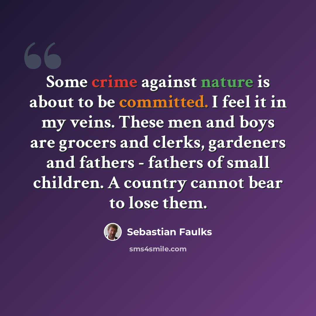 “Some crime against nature is about to be committed. I feel it in my veins. These men and boys are grocers and clerks, gardeners and fathers - fathers of small children. A country cannot bear to lose them.” quote by Sebastian Faulks