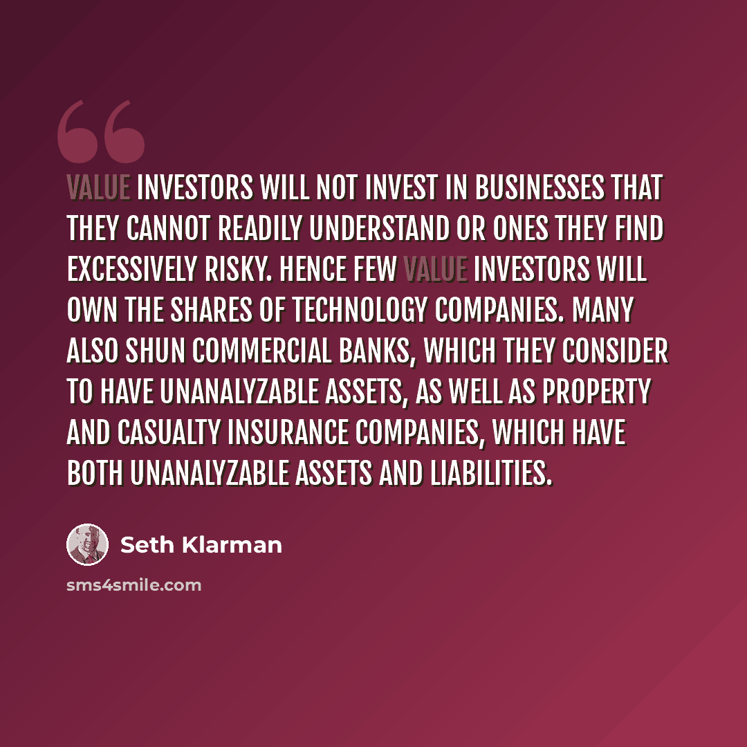 “Value investors will not invest in businesses that they cannot readily understand or ones they find excessively risky. Hence few value investors will own the shares of technology companies. Many also shun commercial banks, which they consider to have unanalyzable assets, as well as property and…” quote by Seth Klarman