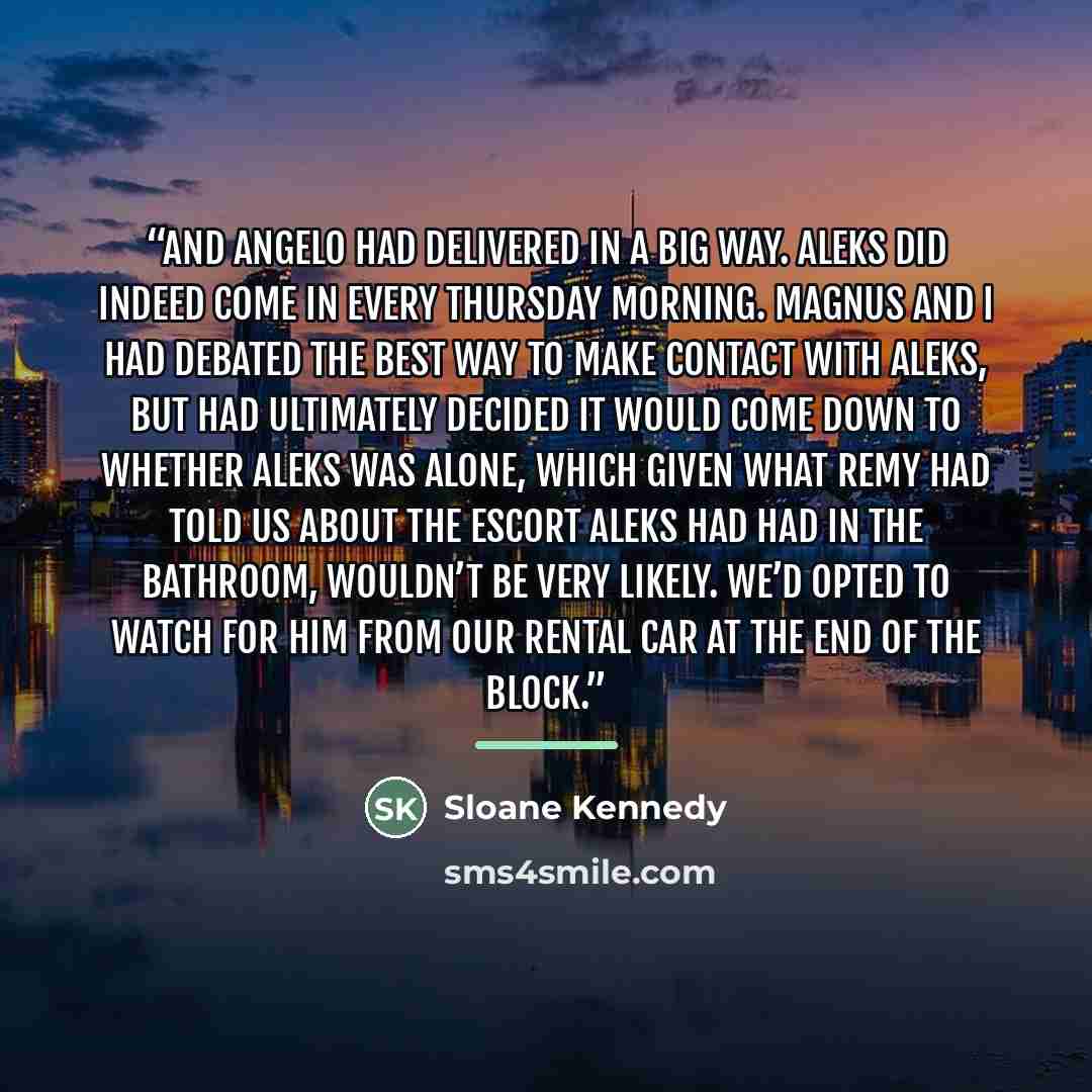 “And Angelo had delivered in a big way. Aleks did indeed come in every Thursday morning. Magnus and I had debated the best way to make contact with Aleks, but had ultimately decided it would come down to whether Aleks was alone, which given what Remy had told us about the escort Aleks had had in…” quote by Sloane Kennedy