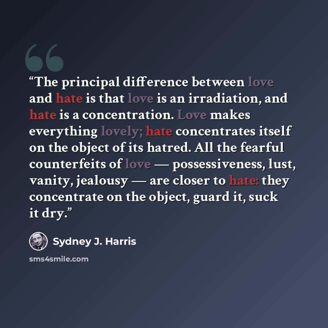 “The principal difference between love and hate is that love is an irradiation, and hate is a concentration. Love makes everything lovely; hate concentrates itself on the object of its hatred. All the fearful counterfeits of love — possessiveness, lust, vanity, jealousy — are closer to hate: they…” quote by Sydney J. Harris