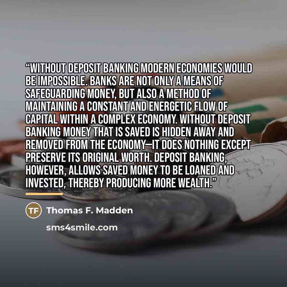 “Without deposit banking modern economies would be impossible. Banks are not only a means of safeguarding money, but also a method of maintaining a constant and energetic flow of capital within a complex economy. Without deposit banking money that is saved is hidden away and removed from the…” quote by Thomas F. Madden
