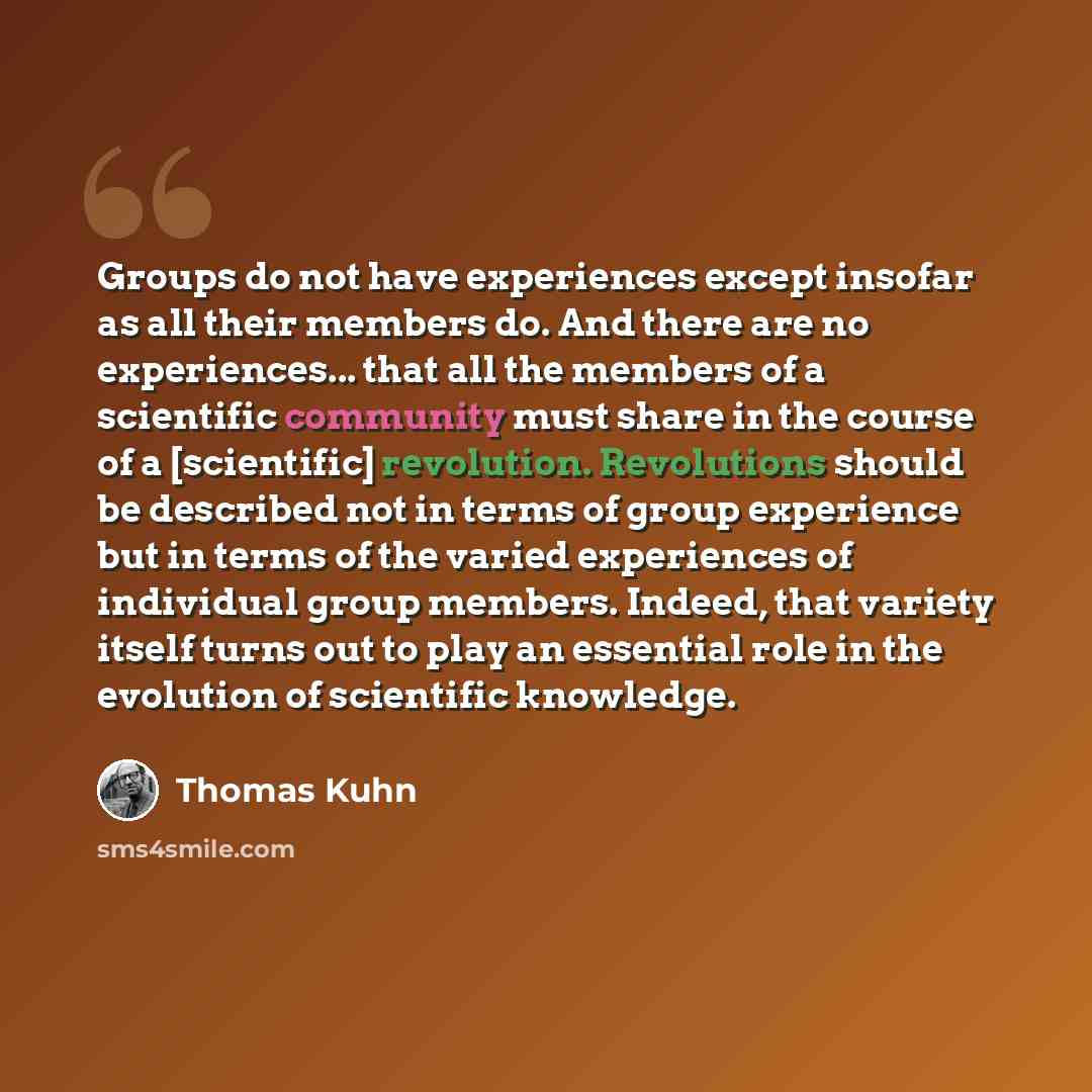 “Groups do not have experiences except insofar as all their members do. And there are no experiences... that all the members of a scientific community must share in the course of a [scientific] revolution. Revolutions should be described not in terms of group experience but in terms of the varied…” quote by Thomas Kuhn