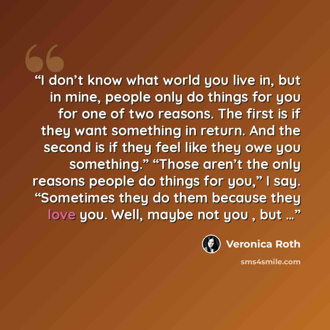 “I don’t know what world you live in, but in mine, people only do things for you for one of two reasons. The first is if they want something in return. And the second is if they feel like they owe you something.” “Those aren’t the only reasons people do things for you,” I say. “Sometimes they do…” quote by Veronica Roth