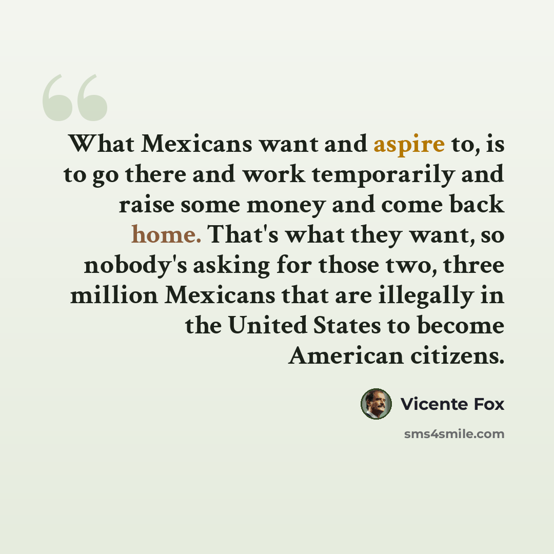 “What Mexicans want and aspire to, is to go there and work temporarily and raise some money and come back home. That's what they want, so nobody's asking for those two, three million Mexicans that are illegally in the United States to become American citizens.” quote by Vicente Fox