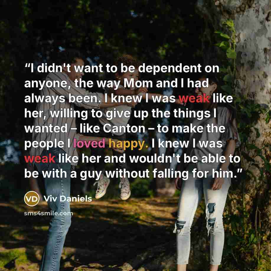 “I didn't want to be dependent on anyone, the way Mom and I had always been. I knew I was weak like her, willing to give up the things I wanted – like Canton – to make the people I loved happy. I knew I was weak like her and wouldn't be able to be with a guy without falling for him.” quote by Viv Daniels