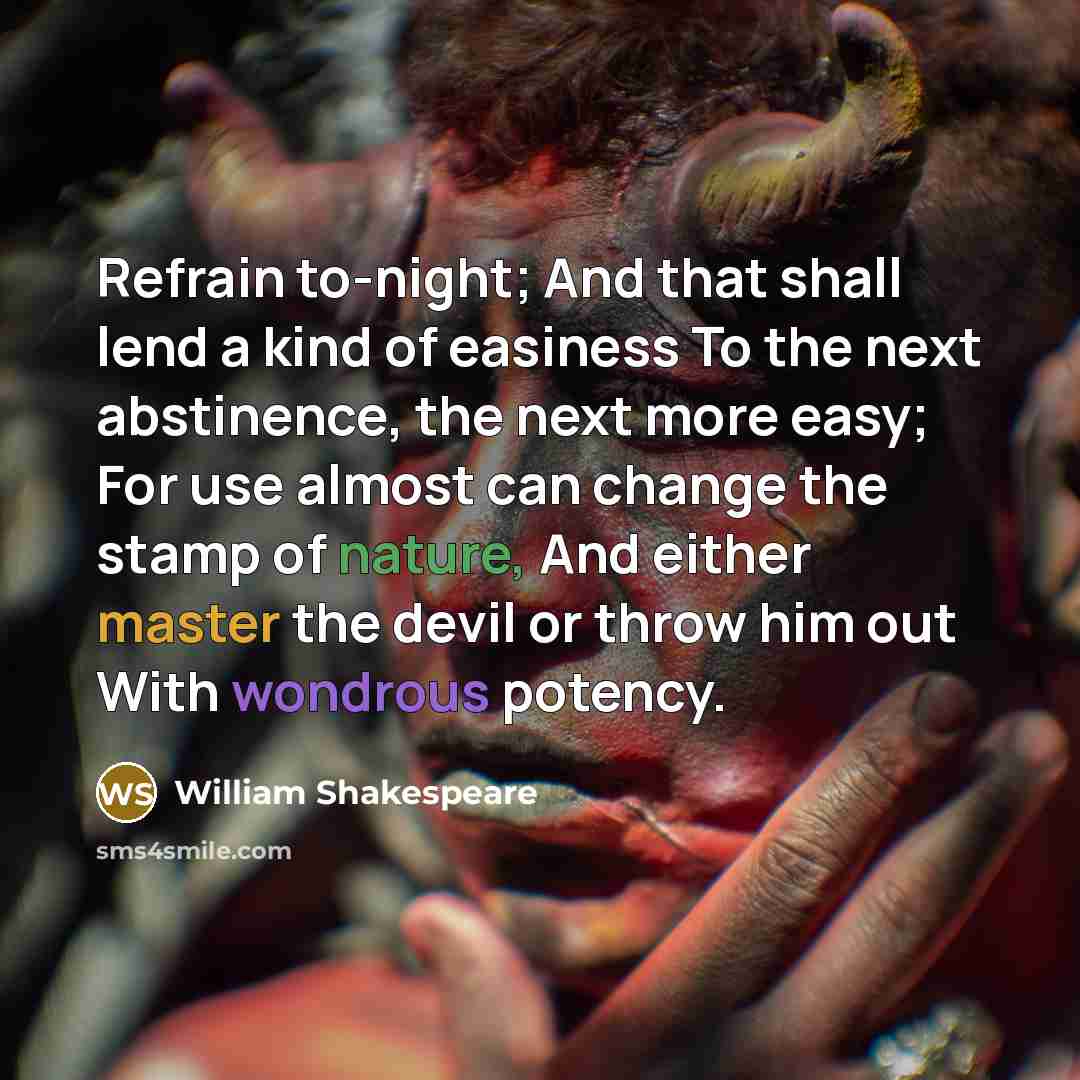 “Refrain to-night; And that shall lend a kind of easiness To the next abstinence, the next more easy; For use almost can change the stamp of nature, And either master the devil or throw him out With wondrous potency.” quote by William Shakespeare