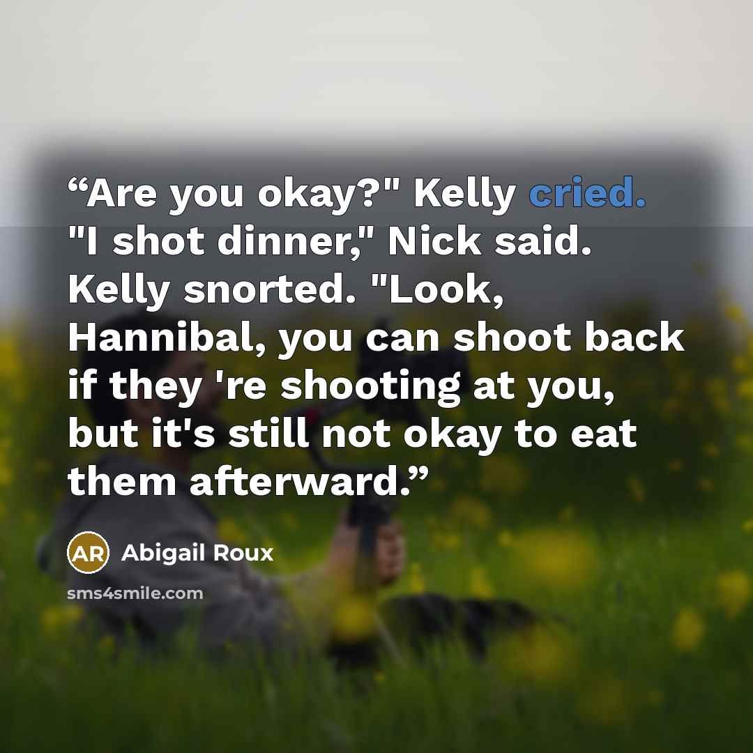 “Are you okay?" Kelly cried. "I shot dinner," Nick said. Kelly snorted. "Look, Hannibal, you can shoot back if they 're shooting at you, but it's still not okay to eat them afterward.” quote by Abigail Roux