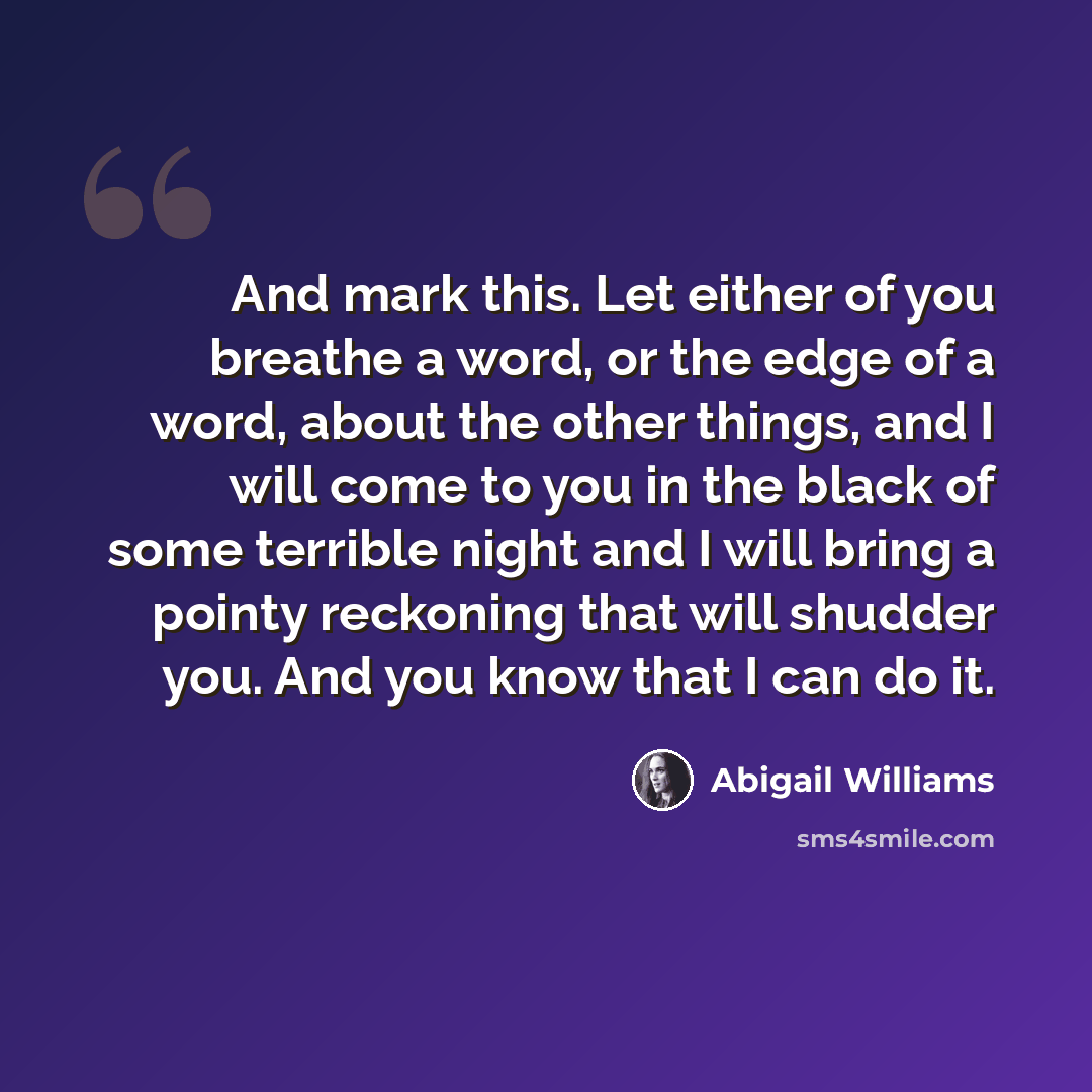 “And mark this. Let either of you breathe a word, or the edge of a word, about the other things, and I will come to you in the black of some terrible night and I will bring a pointy reckoning that will shudder you. And you know that I can do it.” quote by Abigail Williams