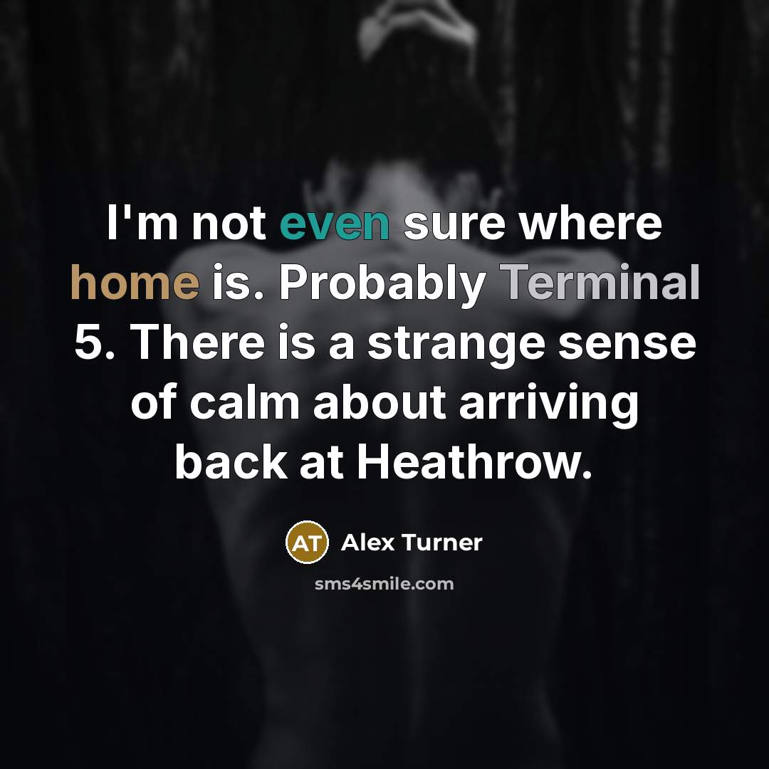 “I'm not even sure where home is. Probably Terminal 5. There is a strange sense of calm about arriving back at Heathrow.” quote by Alex Turner