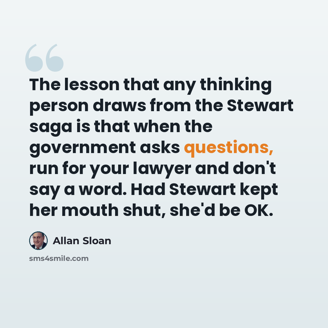 “The lesson that any thinking person draws from the Stewart saga is that when the government asks questions, run for your lawyer and don't say a word. Had Stewart kept her mouth shut, she'd be OK.” quote by Allan Sloan