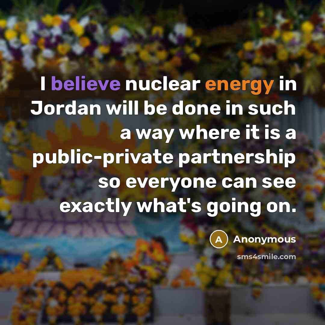 “I believe nuclear energy in Jordan will be done in such a way where it is a public-private partnership so everyone can see exactly what's going on.” quote by Anonymous