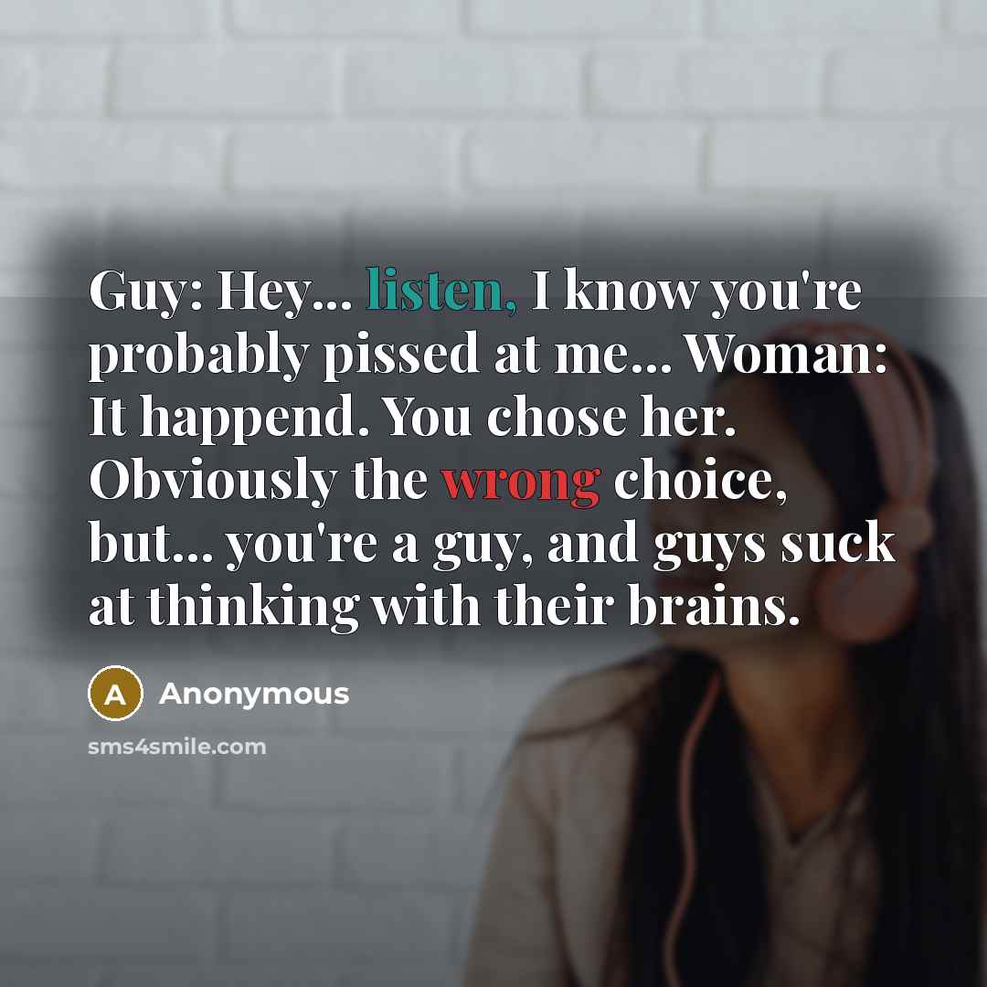 “Guy: Hey... listen, I know you're probably pissed at me... Woman: It happend. You chose her. Obviously the wrong choice, but... you're a guy, and guys suck at thinking with their brains.” quote by Anonymous