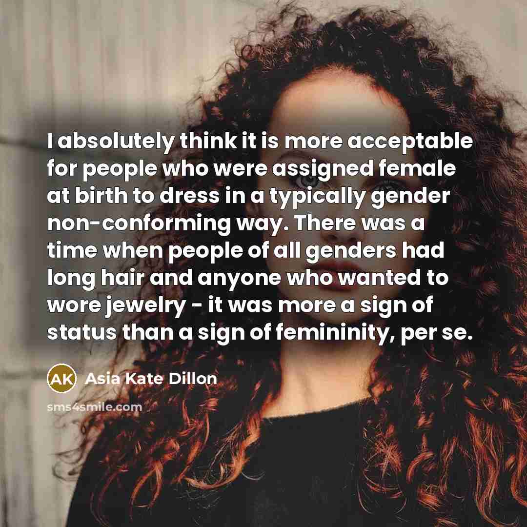 “I absolutely think it is more acceptable for people who were assigned female at birth to dress in a typically gender non-conforming way. There was a time when people of all genders had long hair and anyone who wanted to wore jewelry - it was more a sign of status than a sign of femininity, per se.” quote by Asia Kate Dillon