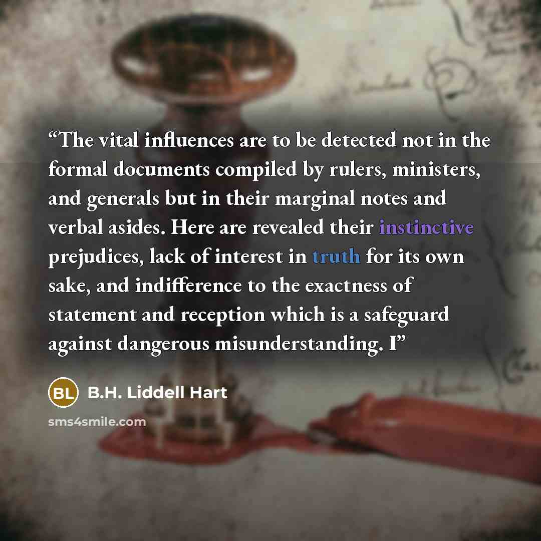 “The vital influences are to be detected not in the formal documents compiled by rulers, ministers, and generals but in their marginal notes and verbal asides. Here are revealed their instinctive prejudices, lack of interest in truth for its own sake, and indifference to the exactness of statement…” quote by B.H. Liddell Hart