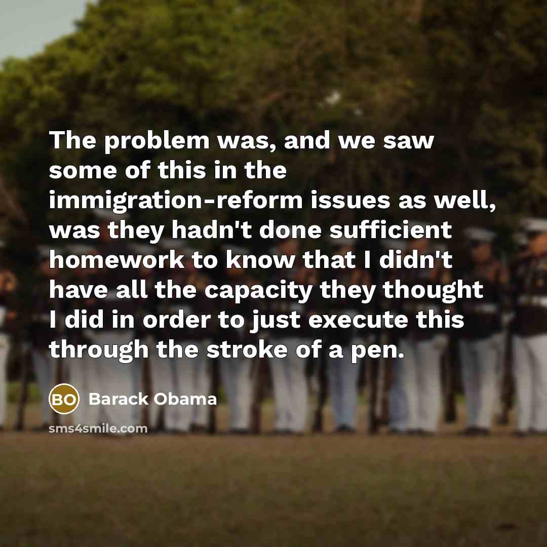 “The problem was, and we saw some of this in the immigration-reform issues as well, was they hadn't done sufficient homework to know that I didn't have all the capacity they thought I did in order to just execute this through the stroke of a pen.” quote by Barack Obama