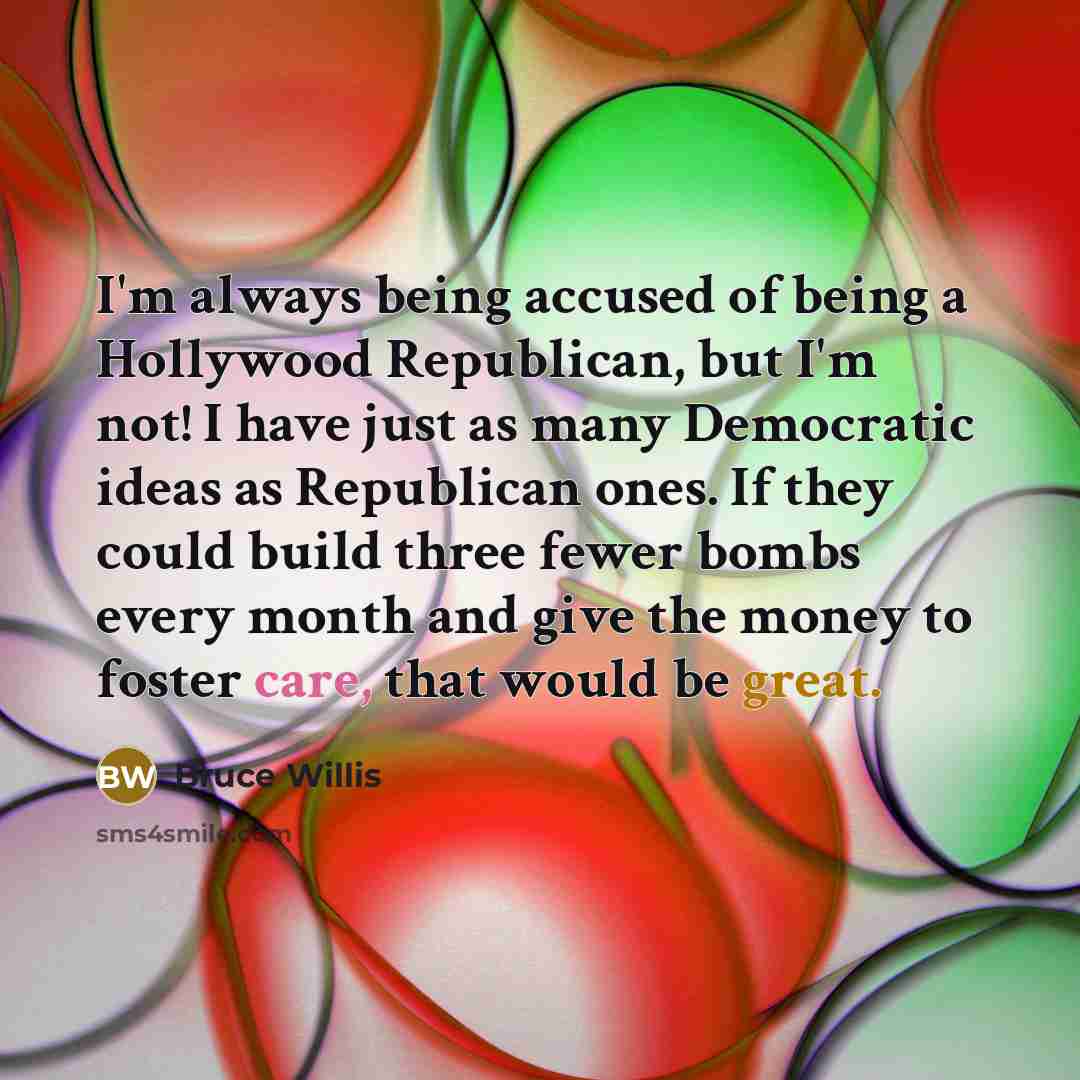 “I'm always being accused of being a Hollywood Republican, but I'm not! I have just as many Democratic ideas as Republican ones. If they could build three fewer bombs every month and give the money to foster care, that would be great.” quote by Bruce Willis