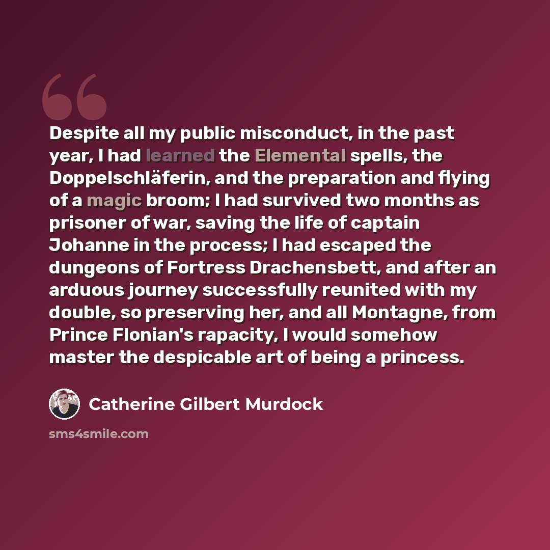 “Despite all my public misconduct, in the past year, I had learned the Elemental spells, the Doppelschläferin, and the preparation and flying of a magic broom; I had survived two months as prisoner of war, saving the life of captain Johanne in the process; I had escaped the dungeons of Fortress…” quote by Catherine Gilbert Murdock