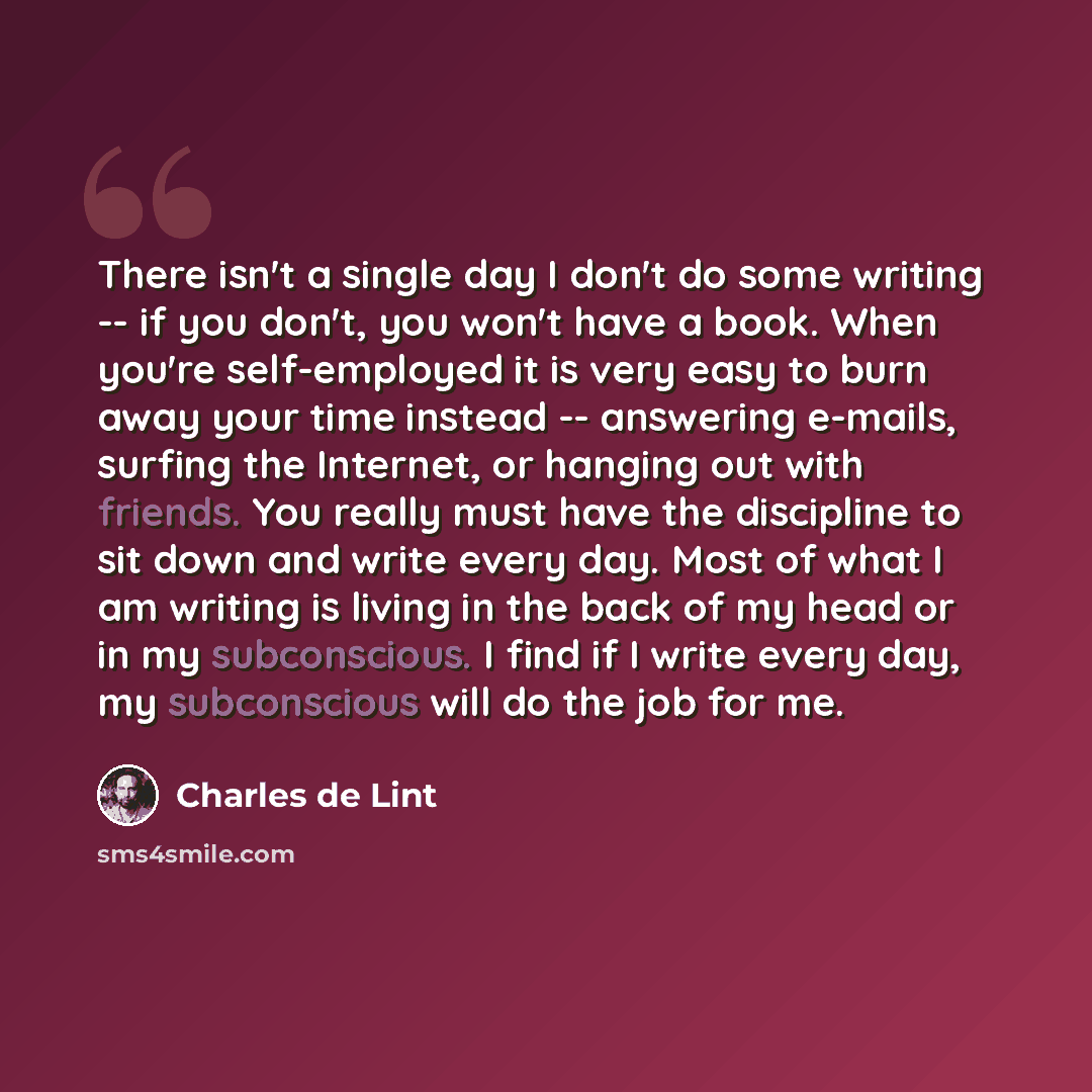 “There isn't a single day I don't do some writing -- if you don't, you won't have a book. When you're self-employed it is very easy to burn away your time instead -- answering e-mails, surfing the Internet, or hanging out with friends. You really must have the discipline to sit down and write every…” quote by Charles de Lint
