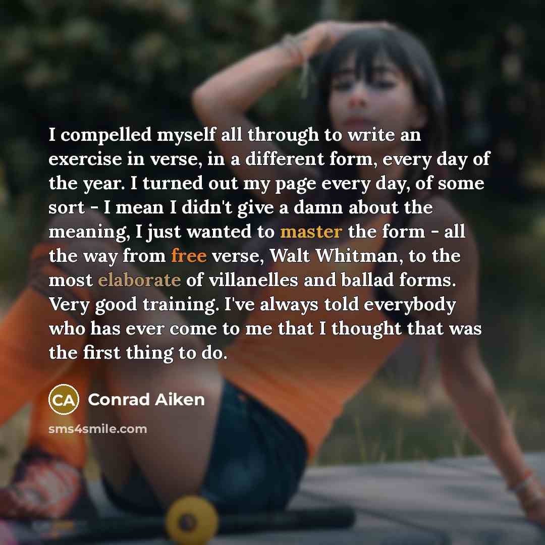 “I compelled myself all through to write an exercise in verse, in a different form, every day of the year. I turned out my page every day, of some sort - I mean I didn't give a damn about the meaning, I just wanted to master the form - all the way from free verse, Walt Whitman, to the most…” quote by Conrad Aiken