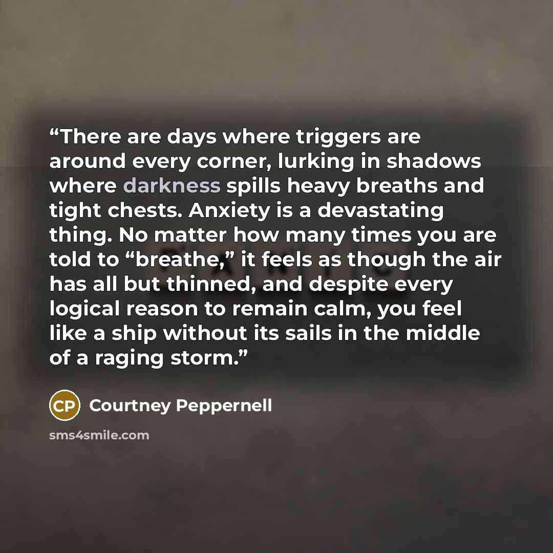 “There are days where triggers are around every corner, lurking in shadows where darkness spills heavy breaths and tight chests. Anxiety is a devastating thing. No matter how many times you are told to “breathe,” it feels as though the air has all but thinned, and despite every logical reason to…” quote by Courtney Peppernell