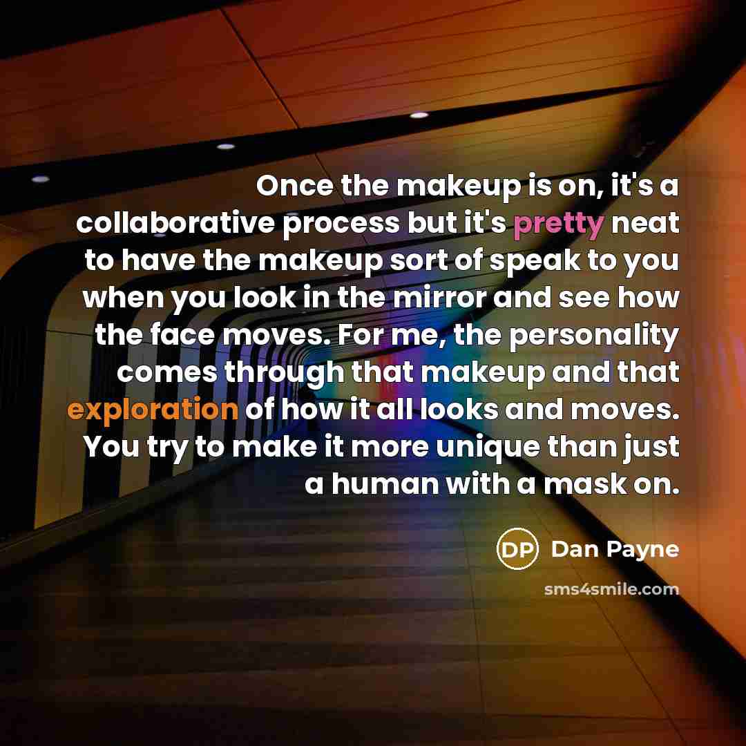 “Once the makeup is on, it's a collaborative process but it's pretty neat to have the makeup sort of speak to you when you look in the mirror and see how the face moves. For me, the personality comes through that makeup and that exploration of how it all looks and moves. You try to make it more…” quote by Dan Payne
