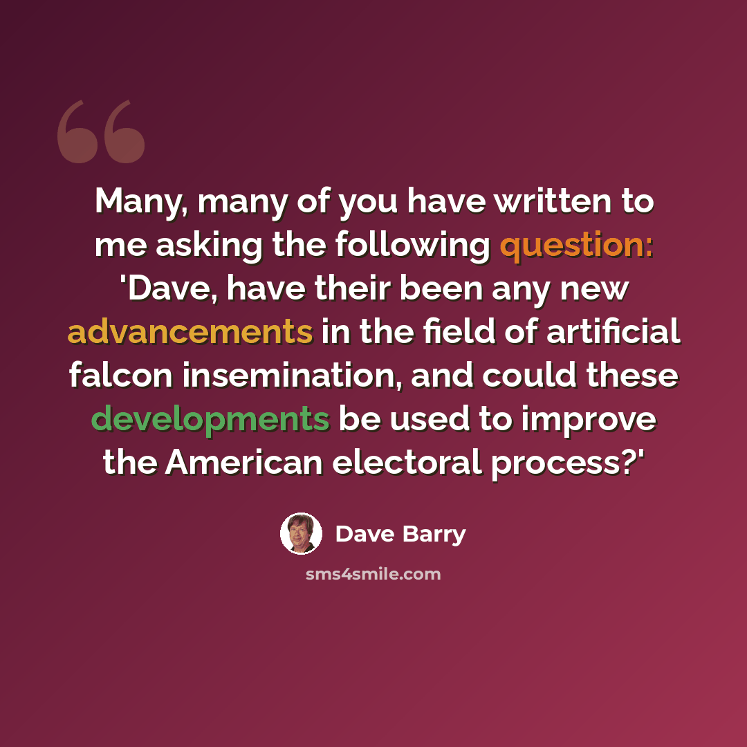 “Many, many of you have written to me asking the following question: 'Dave, have their been any new advancements in the field of artificial falcon insemination, and could these developments be used to improve the American electoral process?'” quote by Dave Barry