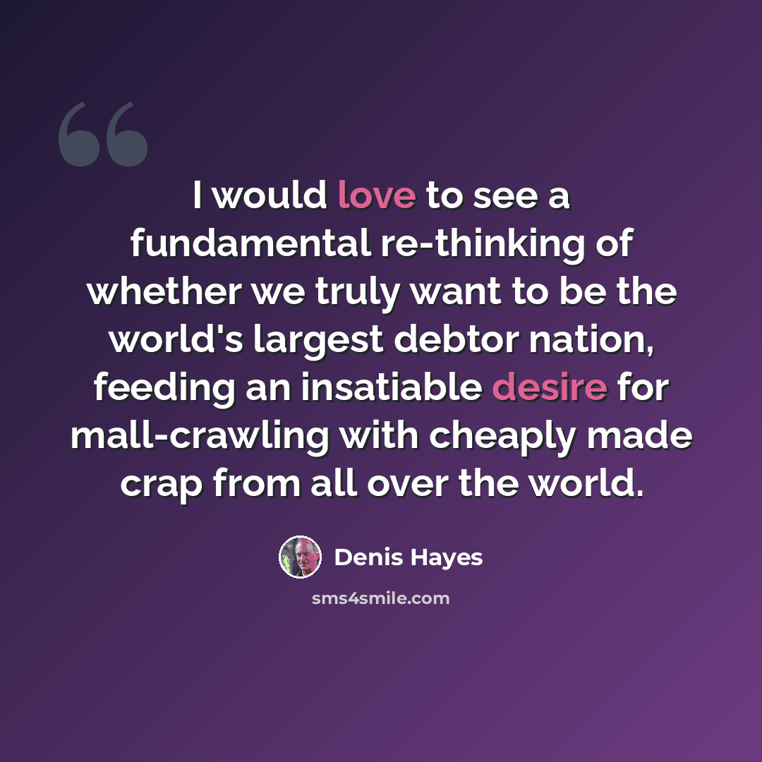 “I would love to see a fundamental re-thinking of whether we truly want to be the world's largest debtor nation, feeding an insatiable desire for mall-crawling with cheaply made crap from all over the world.” quote by Denis Hayes
