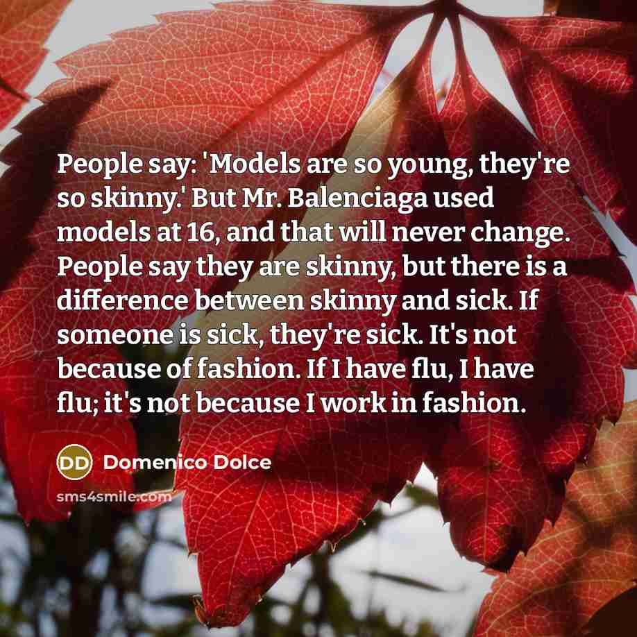 “People say: 'Models are so young, they're so skinny.' But Mr. Balenciaga used models at 16, and that will never change. People say they are skinny, but there is a difference between skinny and sick. If someone is sick, they're sick. It's not because of fashion. If I have flu, I have flu; it's not…” quote by Domenico Dolce