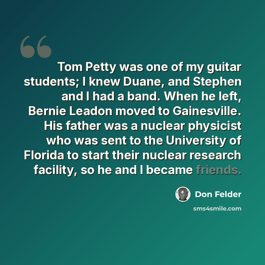“Tom Petty was one of my guitar students; I knew Duane, and Stephen and I had a band. When he left, Bernie Leadon moved to Gainesville. His father was a nuclear physicist who was sent to the University of Florida to start their nuclear research facility, so he and I became friends.” quote by Don Felder
