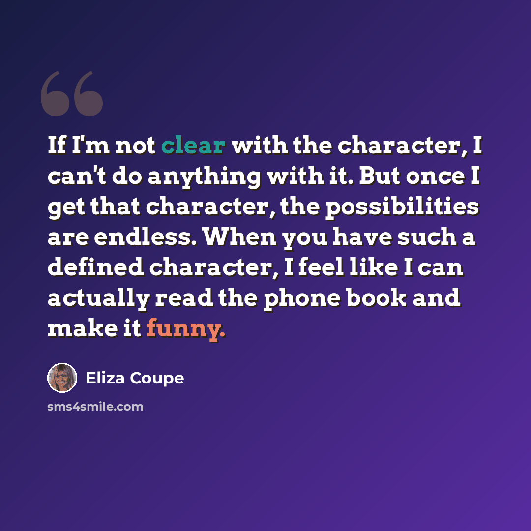 “If I'm not clear with the character, I can't do anything with it. But once I get that character, the possibilities are endless. When you have such a defined character, I feel like I can actually read the phone book and make it funny.” quote by Eliza Coupe