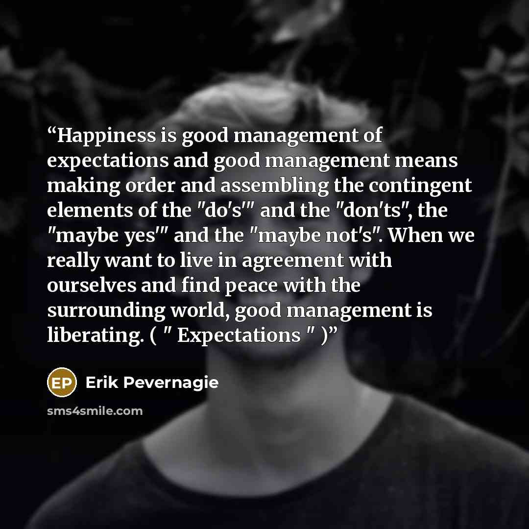 “Happiness is good management of expectations and good management means making order and assembling the contingent elements of the "do's'" and the "don'ts", the "maybe yes'" and the "maybe not's". When we really want to live in agreement with ourselves and find peace with the surrounding world…” quote by Erik Pevernagie