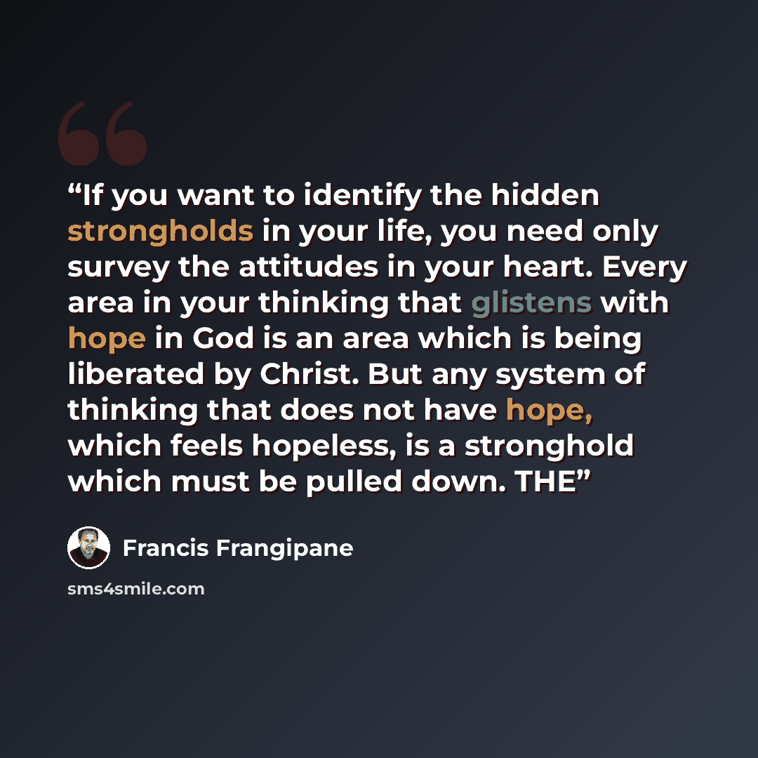“If you want to identify the hidden strongholds in your life, you need only survey the attitudes in your heart. Every area in your thinking that glistens with hope in God is an area which is being liberated by Christ. But any system of thinking that does not have hope, which feels hopeless, is a…” quote by Francis Frangipane