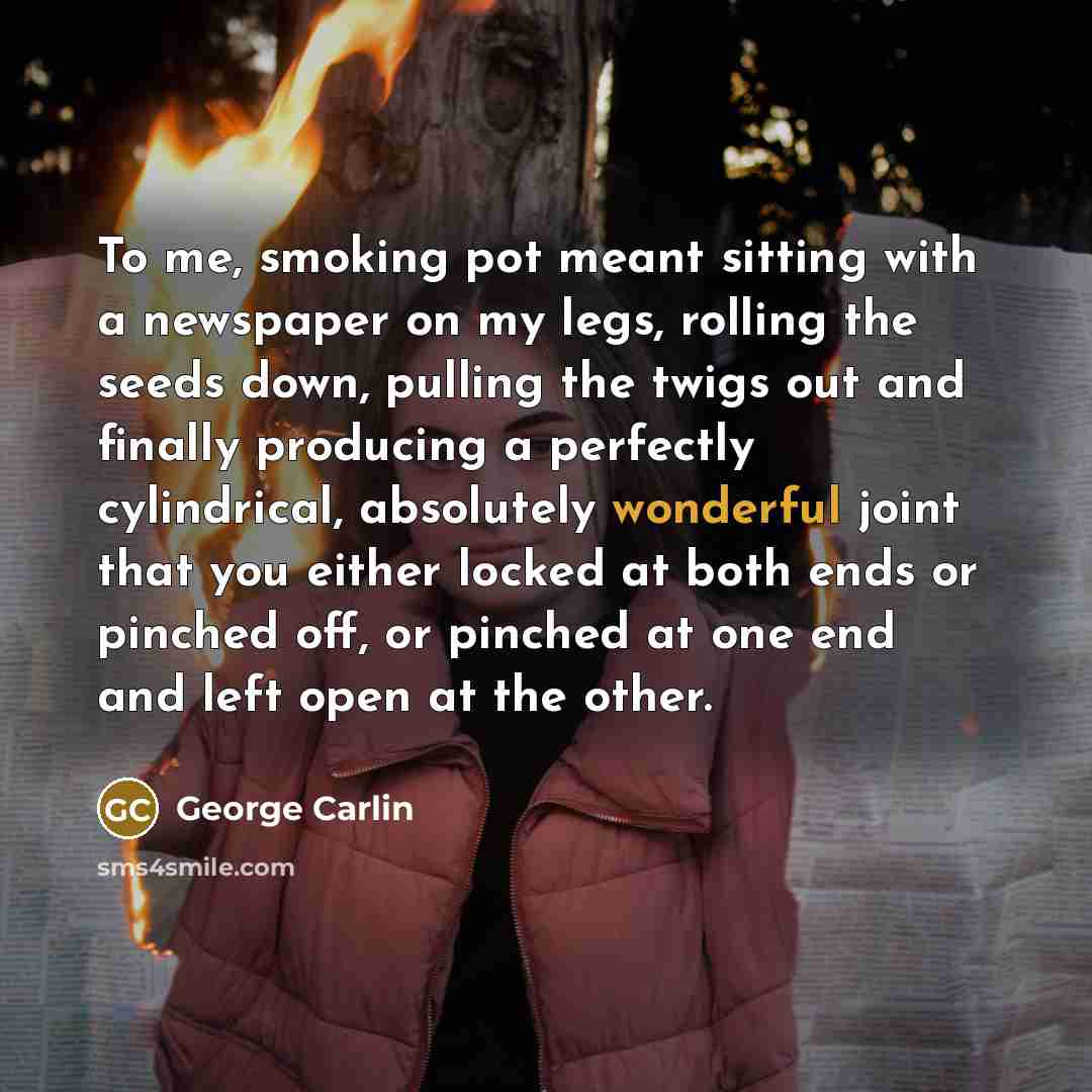 “To me, smoking pot meant sitting with a newspaper on my legs, rolling the seeds down, pulling the twigs out and finally producing a perfectly cylindrical, absolutely wonderful joint that you either locked at both ends or pinched off, or pinched at one end and left open at the other.” quote by George Carlin