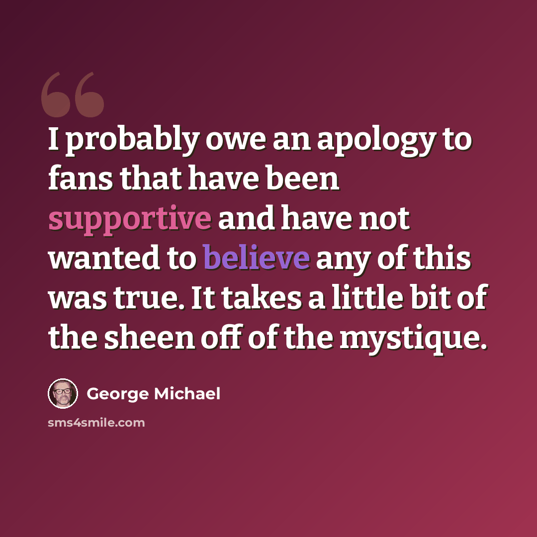“I probably owe an apology to fans that have been supportive and have not wanted to believe any of this was true. It takes a little bit of the sheen off of the mystique.” quote by George Michael