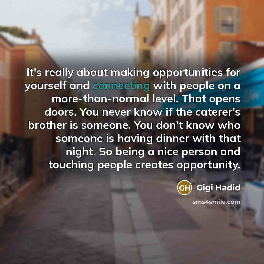 “It's really about making opportunities for yourself and connecting with people on a more-than-normal level. That opens doors. You never know if the caterer's brother is someone. You don't know who someone is having dinner with that night. So being a nice person and touching people creates…” quote by Gigi Hadid
