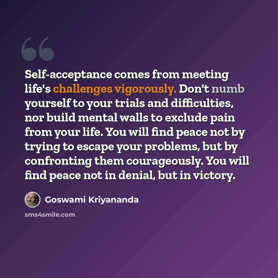 “Self-acceptance comes from meeting life's challenges vigorously. Don't numb yourself to your trials and difficulties, nor build mental walls to exclude pain from your life. You will find peace not by trying to escape your problems, but by confronting them courageously. You will find peace not in…” quote by Goswami Kriyananda