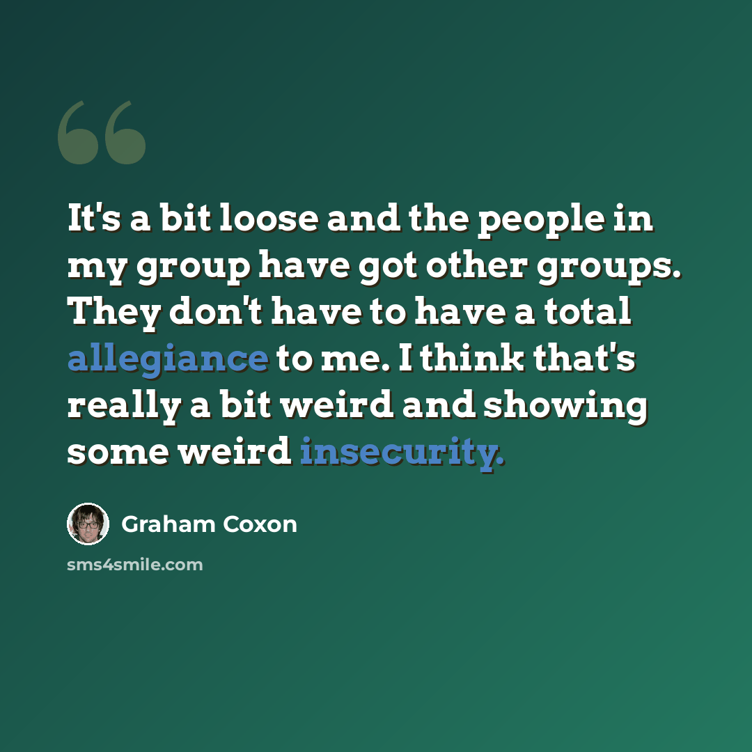“It's a bit loose and the people in my group have got other groups. They don't have to have a total allegiance to me. I think that's really a bit weird and showing some weird insecurity.” quote by Graham Coxon