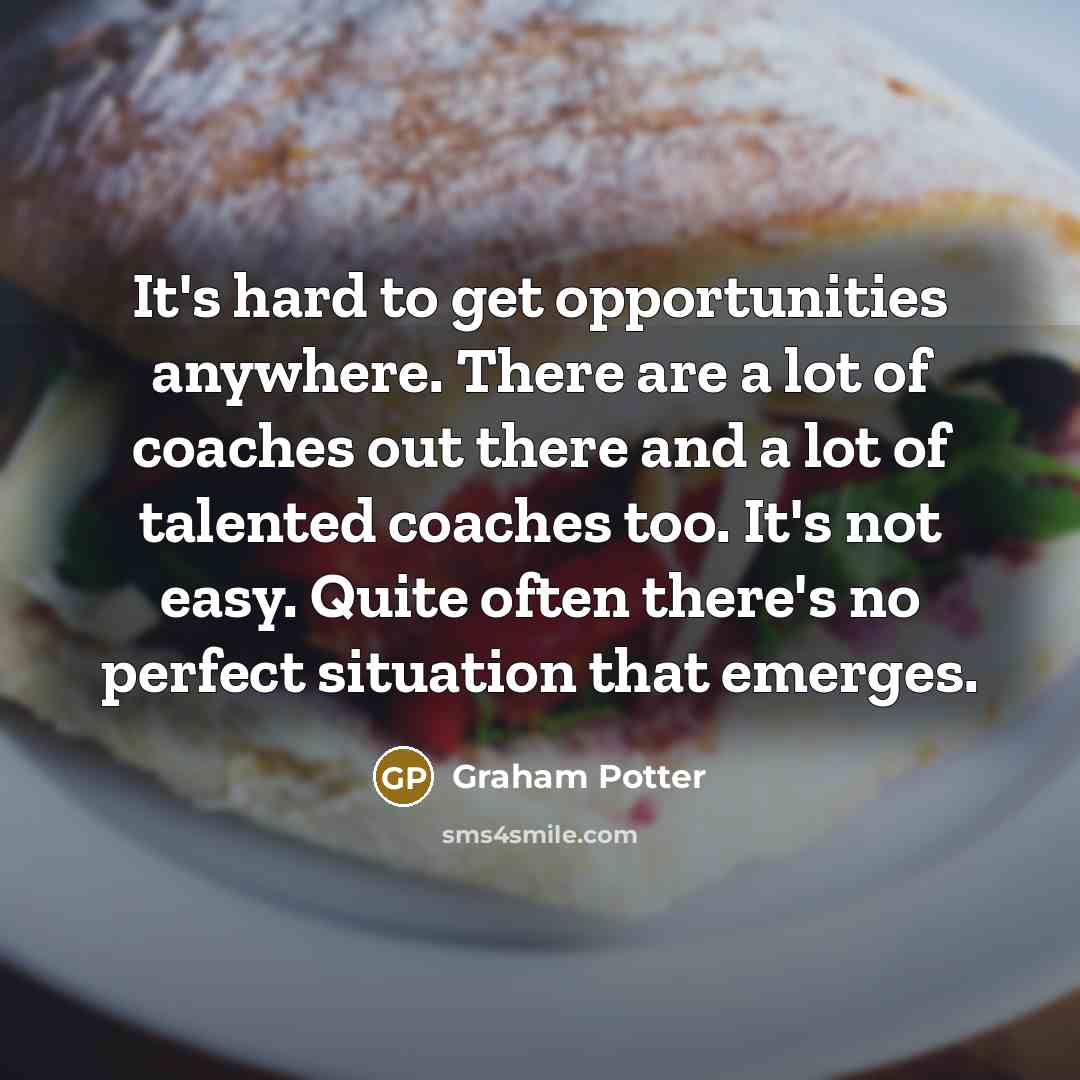 “It's hard to get opportunities anywhere. There are a lot of coaches out there and a lot of talented coaches too. It's not easy. Quite often there's no perfect situation that emerges.” quote by Graham Potter